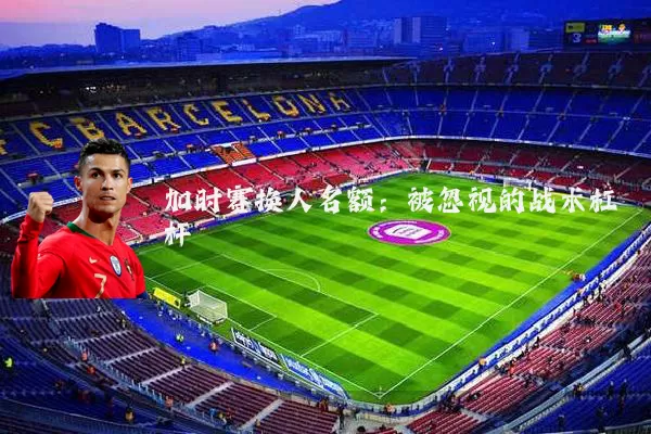 加时赛换人名额:被忽视的战术杠杆